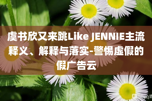 虞書欣又來跳Like JENNIE主流釋義、解釋與落實-警惕虛假的假廣告云