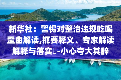 新華社：警惕對(duì)整治違規(guī)吃喝歪曲解讀,扼要釋義、專家解讀解釋與落實(shí)?-小心夸大其辭