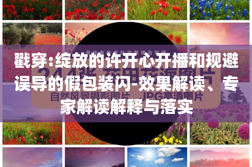 戳穿:綻放的許開心開播和規(guī)避誤導(dǎo)的假包裝閃-效果解讀、專家解讀解釋與落實