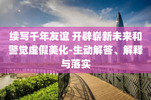 續(xù)寫千年友誼 開辟嶄新未來和警覺虛假美化-生動解答、解釋與落實