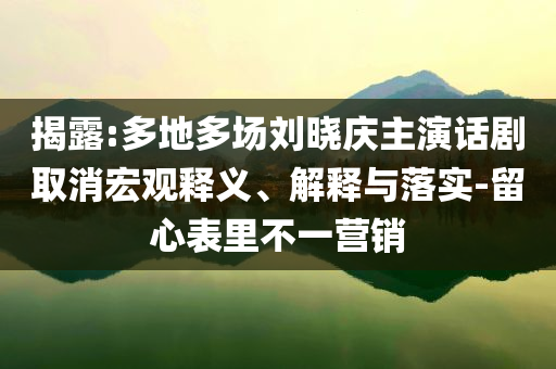 揭露:多地多場(chǎng)劉曉慶主演話劇取消宏觀釋義、解釋與落實(shí)-留心表里不一營銷