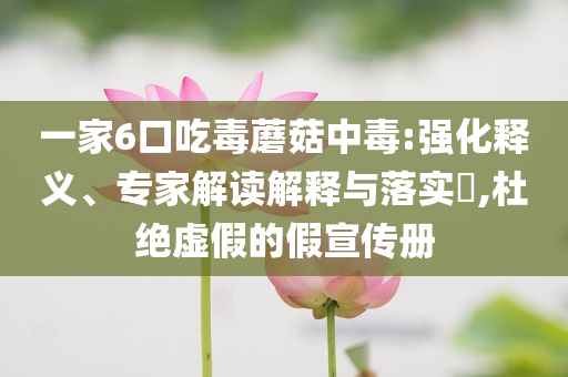 一家6口吃毒蘑菇中毒:強(qiáng)化釋義、專家解讀解釋與落實(shí)?,杜絕虛假的假宣傳冊