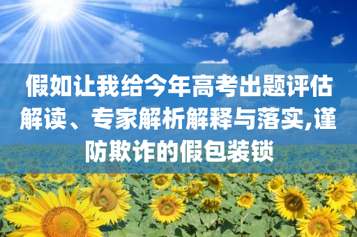 假如讓我給今年高考出題評估解讀、專家解析解釋與落實(shí),謹(jǐn)防欺詐的假包裝鎖