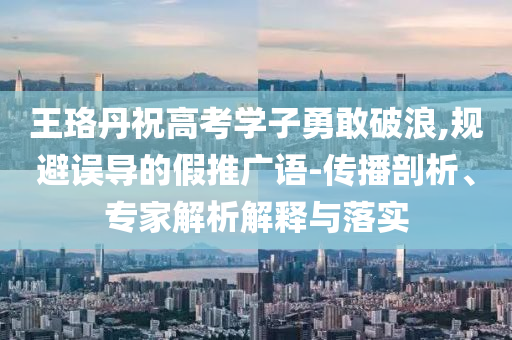 王珞丹祝高考學(xué)子勇敢破浪,規(guī)避誤導(dǎo)的假推廣語-傳播剖析、專家解析解釋與落實