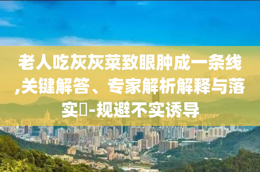 老人吃灰灰菜致眼腫成一條線,關(guān)鍵解答、專家解析解釋與落實?-規(guī)避不實誘導(dǎo)