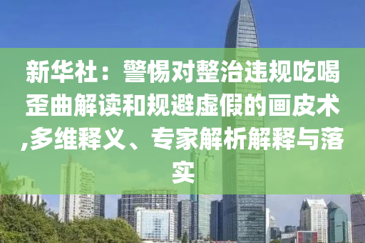新華社：警惕對整治違規(guī)吃喝歪曲解讀和規(guī)避虛假的畫皮術(shù),多維釋義、專家解析解釋與落實
