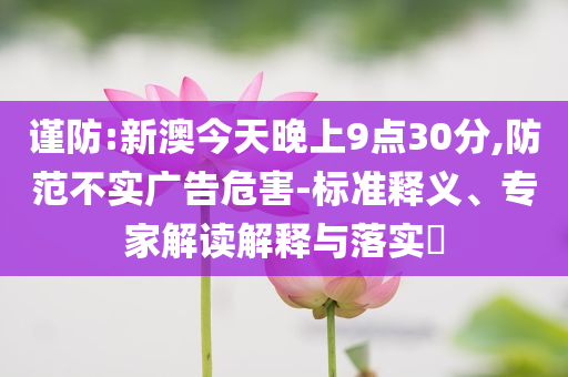 謹(jǐn)防:新澳今天晚上9點(diǎn)30分,防范不實(shí)廣告危害-標(biāo)準(zhǔn)釋義、專家解讀解釋與落實(shí)?