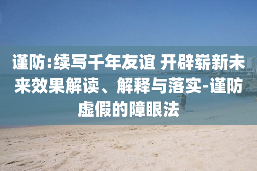 謹防:續(xù)寫千年友誼 開辟嶄新未來效果解讀、解釋與落實-謹防虛假的障眼法
