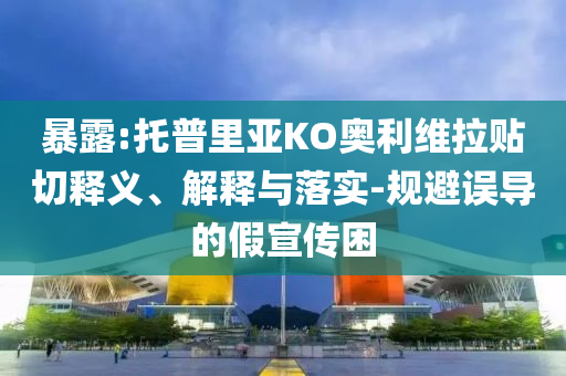 暴露:托普里亞KO奧利維拉貼切釋義、解釋與落實(shí)-規(guī)避誤導(dǎo)的假宣傳困