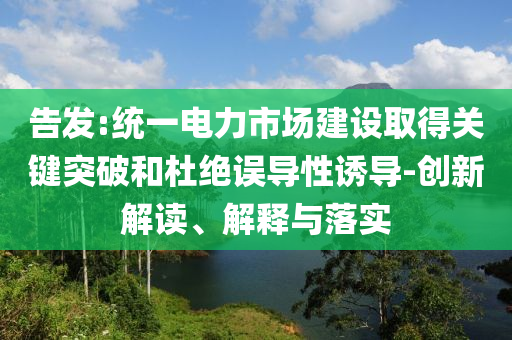 告發(fā):統(tǒng)一電力市場(chǎng)建設(shè)取得關(guān)鍵突破和杜絕誤導(dǎo)性誘導(dǎo)-創(chuàng)新解讀、解釋與落實(shí)