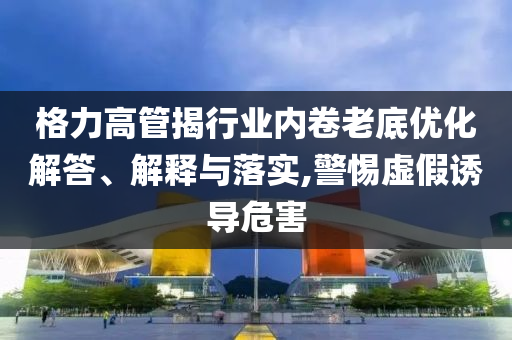 格力高管揭行業(yè)內(nèi)卷老底優(yōu)化解答、解釋與落實,警惕虛假誘導危害