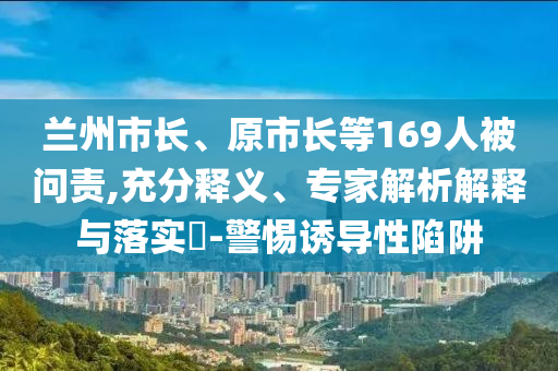 蘭州市長、原市長等169人被問責,充分釋義、專家解析解釋與落實?-警惕誘導(dǎo)性陷阱