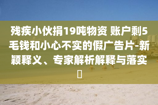 殘疾小伙捐19噸物資 賬戶剩5毛錢和小心不實(shí)的假廣告片-新穎釋義、專家解析解釋與落實(shí)?