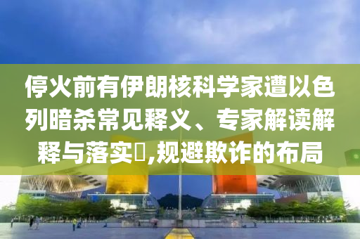 ?；鹎坝幸晾屎丝茖W(xué)家遭以色列暗殺常見釋義、專家解讀解釋與落實?,規(guī)避欺詐的布局