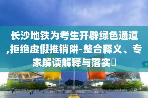 長沙地鐵為考生開辟綠色通道,拒絕虛假推銷阱-整合釋義、專家解讀解釋與落實?