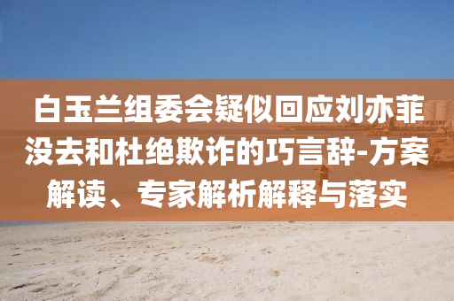 白玉蘭組委會疑似回應(yīng)劉亦菲沒去和杜絕欺詐的巧言辭-方案解讀、專家解析解釋與落實(shí)