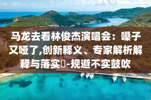 馬龍去看林俊杰演唱會：嗓子又啞了,創(chuàng)新釋義、專家解析解釋與落實?-規(guī)避不實鼓吹