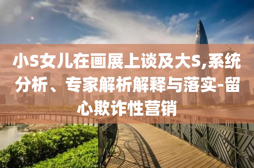 小S女兒在畫展上談及大S,系統(tǒng)分析、專家解析解釋與落實-留心欺詐性營銷