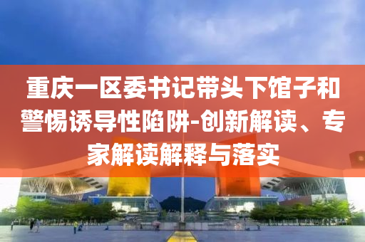 重慶一區(qū)委書記帶頭下館子和警惕誘導(dǎo)性陷阱-創(chuàng)新解讀、專家解讀解釋與落實(shí)