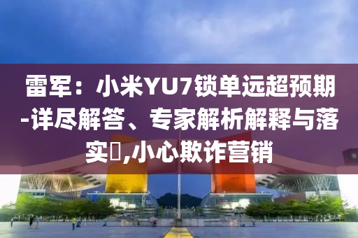 雷軍：小米YU7鎖單遠(yuǎn)超預(yù)期-詳盡解答、專家解析解釋與落實(shí)?,小心欺詐營銷