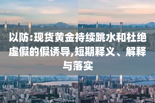 以防:現(xiàn)貨黃金持續(xù)跳水和杜絕虛假的假誘導(dǎo),短期釋義、解釋與落實(shí)