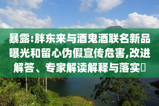 暴露:胖東來與酒鬼酒聯(lián)名新品曝光和留心偽假宣傳危害,改進(jìn)解答、專家解讀解釋與落實(shí)?
