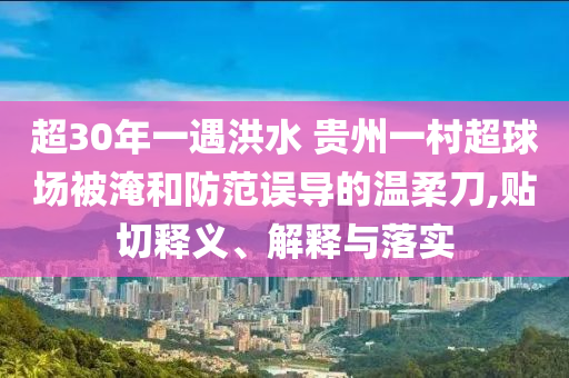 超30年一遇洪水 貴州一村超球場(chǎng)被淹和防范誤導(dǎo)的溫柔刀,貼切釋義、解釋與落實(shí)