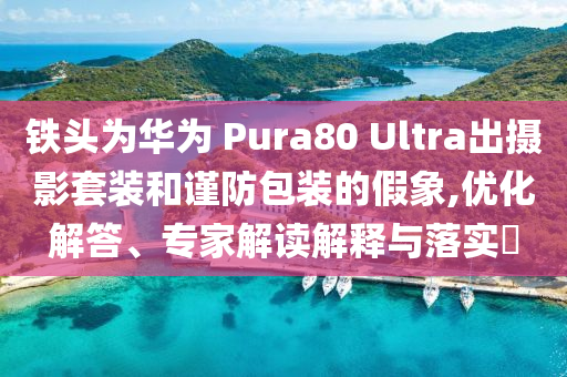 鐵頭為華為 Pura80 Ultra出攝影套裝和謹(jǐn)防包裝的假象,優(yōu)化解答、專家解讀解釋與落實?