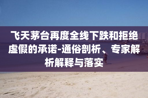 飛天茅臺再度全線下跌和拒絕虛假的承諾-通俗剖析、專家解析解釋與落實