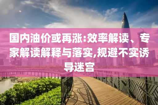 國內(nèi)油價或再漲:效率解讀、專家解讀解釋與落實,規(guī)避不實誘導(dǎo)迷宮