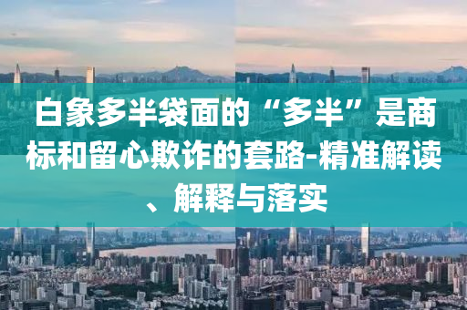白象多半袋面的“多半”是商標(biāo)和留心欺詐的套路-精準(zhǔn)解讀、解釋與落實(shí)