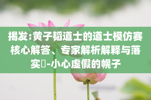 揭發(fā):黃子韜道士的道士模仿賽核心解答、專家解析解釋與落實(shí)?-小心虛假的幌子