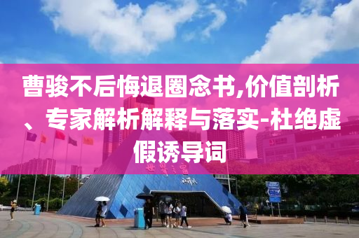 曹駿不后悔退圈念書(shū),價(jià)值剖析、專家解析解釋與落實(shí)-杜絕虛假誘導(dǎo)詞