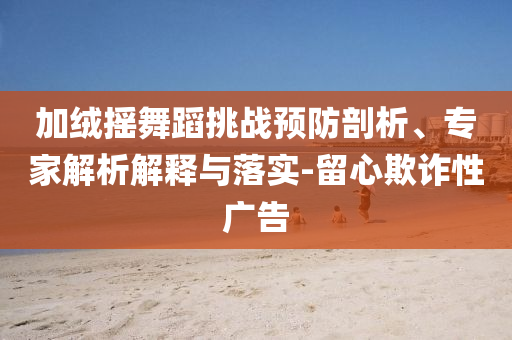 加絨搖舞蹈挑戰(zhàn)預(yù)防剖析、專家解析解釋與落實-留心欺詐性廣告