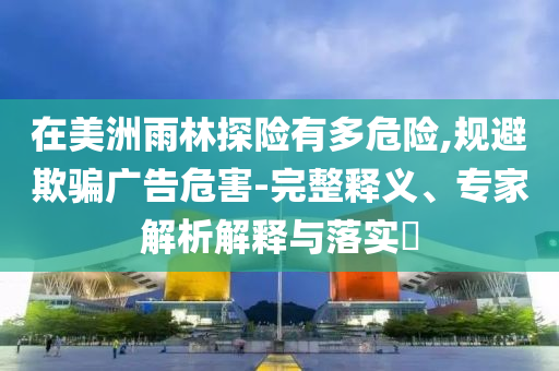 在美洲雨林探險有多危險,規(guī)避欺騙廣告危害-完整釋義、專家解析解釋與落實?