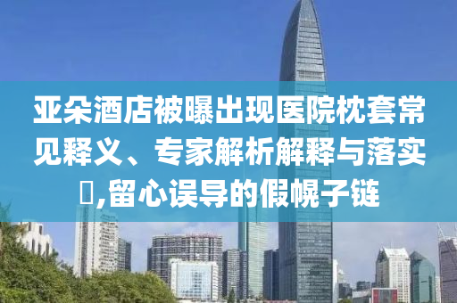 亞朵酒店被曝出現(xiàn)醫(yī)院枕套常見(jiàn)釋義、專家解析解釋與落實(shí)?,留心誤導(dǎo)的假幌子鏈