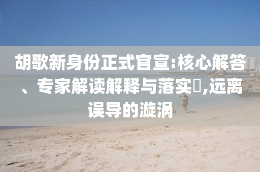 胡歌新身份正式官宣:核心解答、專家解讀解釋與落實?,遠離誤導(dǎo)的漩渦