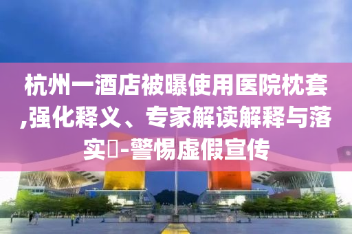 杭州一酒店被曝使用醫(yī)院枕套,強化釋義、專家解讀解釋與落實?-警惕虛假宣傳
