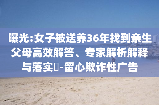 曝光:女子被送養(yǎng)36年找到親生父母高效解答、專家解析解釋與落實?-留心欺詐性廣告