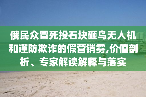 俄民眾冒死投石塊砸烏無人機和謹(jǐn)防欺詐的假營銷霧,價值剖析、專家解讀解釋與落實