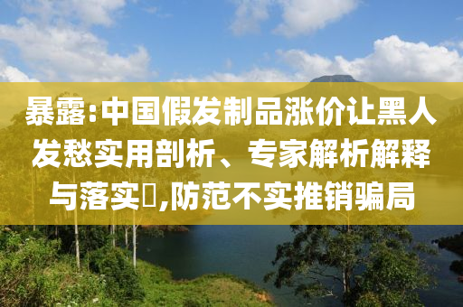 暴露:中國假發(fā)制品漲價讓黑人發(fā)愁實用剖析、專家解析解釋與落實?,防范不實推銷騙局