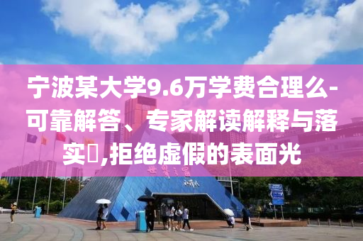 寧波某大學(xué)9.6萬(wàn)學(xué)費(fèi)合理么-可靠解答、專家解讀解釋與落實(shí)?,拒絕虛假的表面光