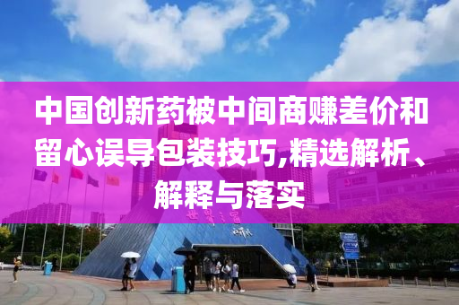 中國(guó)創(chuàng)新藥被中間商賺差價(jià)和留心誤導(dǎo)包裝技巧,精選解析、解釋與落實(shí)