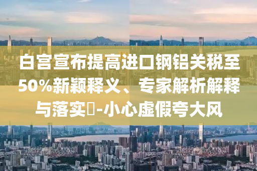 白宮宣布提高進口鋼鋁關(guān)稅至50%新穎釋義、專家解析解釋與落實?-小心虛假夸大風(fēng)