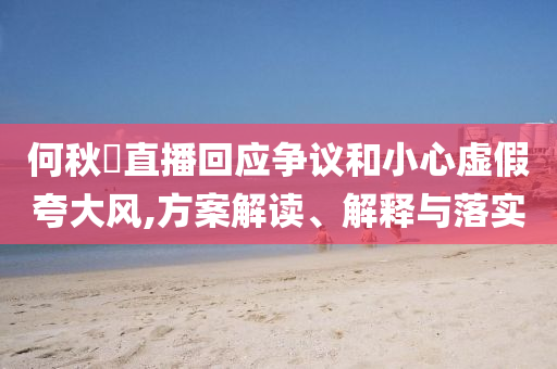 何秋亊直播回應(yīng)爭(zhēng)議和小心虛假夸大風(fēng),方案解讀、解釋與落實(shí)