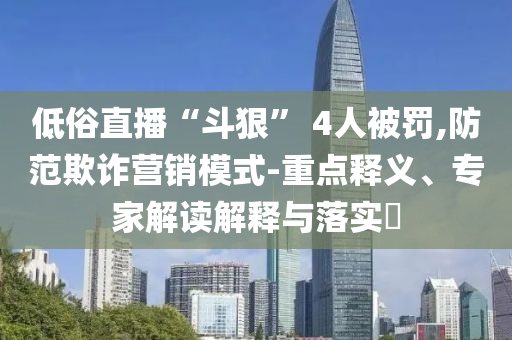 低俗直播“斗狠” 4人被罰,防范欺詐營銷模式-重點(diǎn)釋義、專家解讀解釋與落實(shí)?