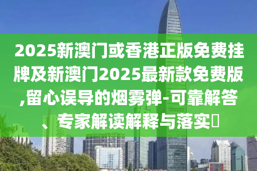 2025新澳門或香港正版免費(fèi)掛牌及新澳門2025最新款免費(fèi)版,留心誤導(dǎo)的煙霧彈-可靠解答、專家解讀解釋與落實?