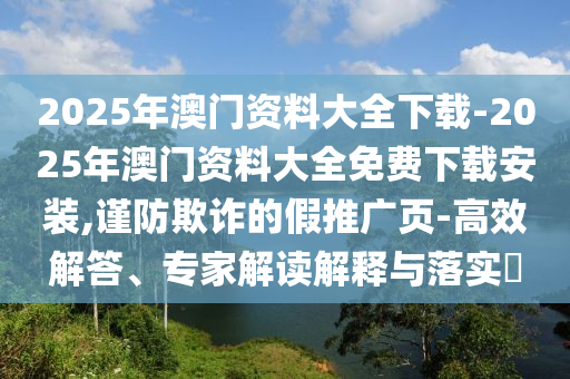 2025年澳門(mén)資料大全下載-2025年澳門(mén)資料大全免費(fèi)下載安裝,謹(jǐn)防欺詐的假推廣頁(yè)-高效解答、專家解讀解釋與落實(shí)?