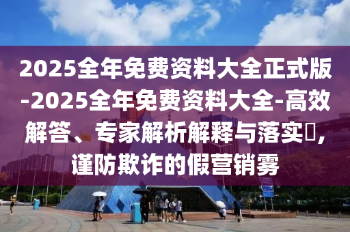 2025全年免費(fèi)資料大全正式版-2025全年免費(fèi)資料大全-高效解答、專家解析解釋與落實(shí)?,謹(jǐn)防欺詐的假營(yíng)銷霧