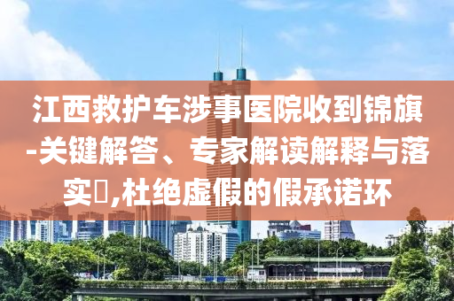 江西救護(hù)車涉事醫(yī)院收到錦旗-關(guān)鍵解答、專家解讀解釋與落實(shí)?,杜絕虛假的假承諾環(huán)